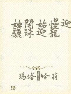 她开始慢迎迎合骊珠迎龙