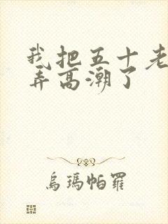 我把五十老女人弄高潮了