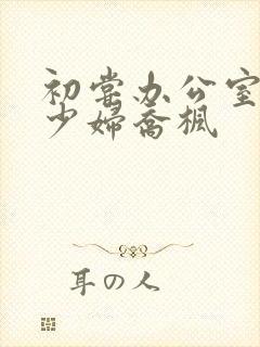 初尝办公室人妻少妇乔枫