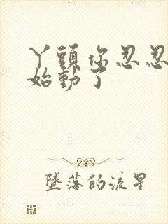 丫头你忍忍我开始动了