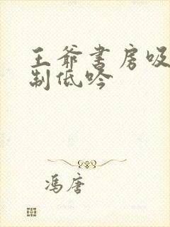 王爷书房吸乳抑制低吟