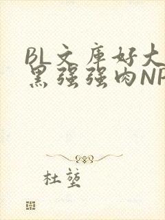 BL文库好大粗黑强强肉NP