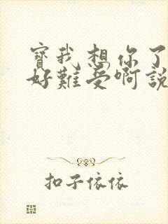 宝我想你了胀的好难受啊说说