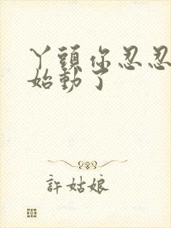 丫头你忍忍我开始动了