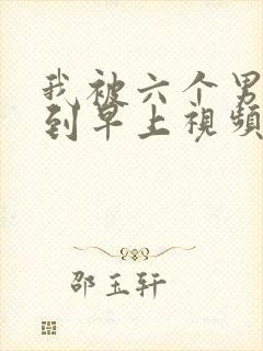 我被六个男人躁到早上视频