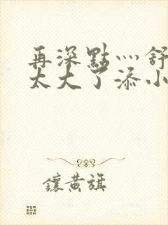 再深点灬舒服灬太大了添小书