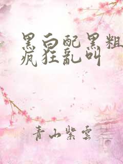 黑白配黑粗硬大疯狂乱叫