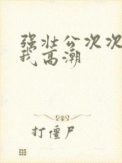 强壮公次次弄得我高潮