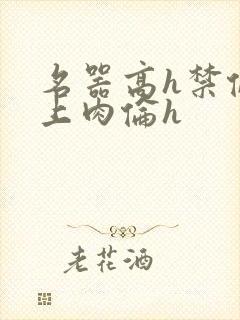 名器高h禁伦桌上肉伦h