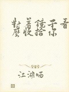 对着镜子看我怎么收拾你