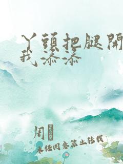 丫头把腿开大让我添添