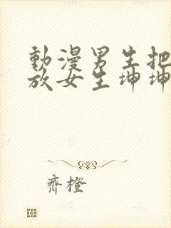 动漫男生把坤坤放女生坤坤里开元