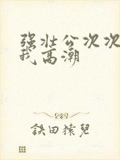 强壮公次次弄得我高潮