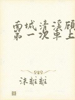 南城清溪顾怀修第一次车上肉