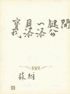 宝贝~腿开大点我添添公