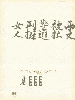 女刑警被两个黑人挺进拉文