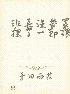 班长没带罩子让捏了一节课车