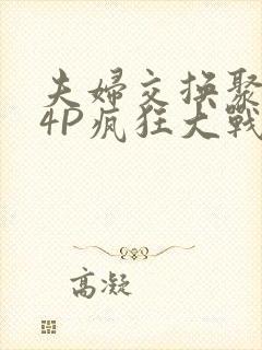 夫妇交换聚会群4P疯狂大战