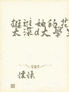 挺进她的花苞啊太深d大学生小说