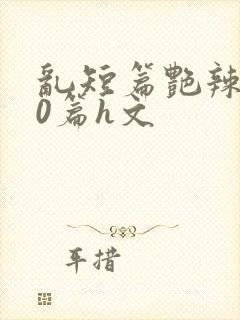 乱短篇艳辣500篇h文