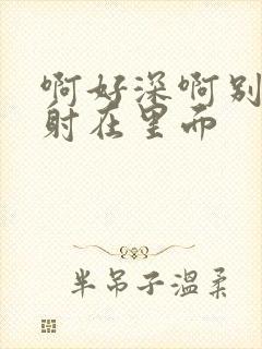 啊好深啊别拔就射在里面