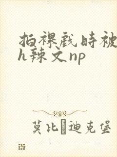 拍裸戏时被c了h辣文np