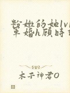 粉嫩的她1v1军婚h顾时视频