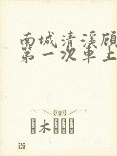 南城清溪顾怀修第一次车上肉