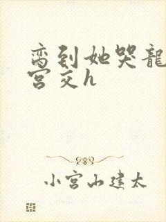 脔到她哭龙双根宫交h