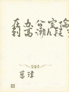 在办公室伦流澡到高潮h段灵兮