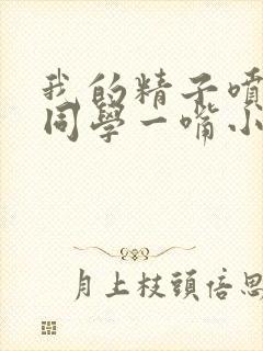 我的精子喷了女同学一嘴小说