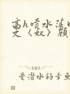 高h喷水荡肉欲文〈奴〉顾依依