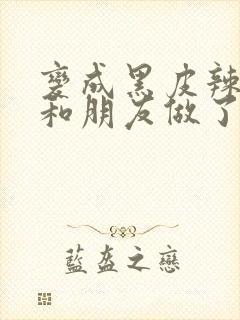 变成黑皮辣妹后和朋友做了无增删翻译