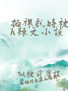 拍裸戏时被c了h辣文小说