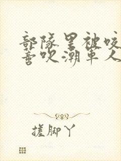 部队里被咬住花蒂吹潮军人