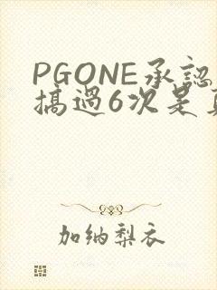PGONE承认搞过6次是真的吗