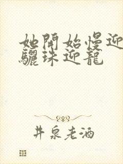 她开始慢迎迎合骊珠迎龙