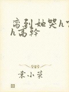 脔到她哭h宫交h高干