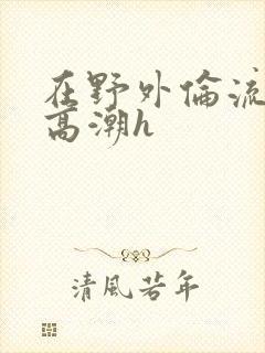 在野外伦流澡到高潮h