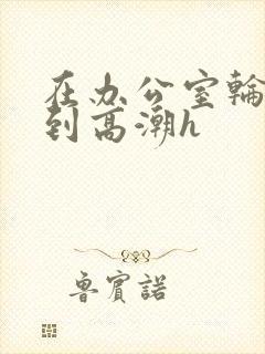 在办公室轮流澡到高潮h