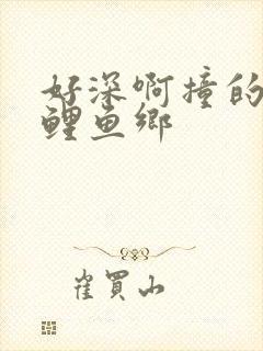 好深啊撞的好吗鲤鱼乡