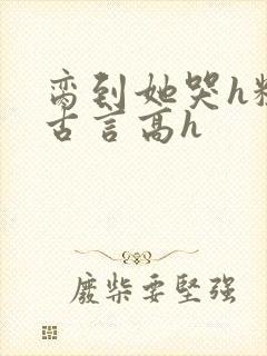 脔到她哭h粗话古言高h