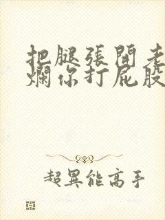 把腿张开老子臊烂你打屁股