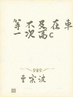 等不及在车里做一次高c