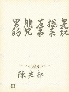 男朋友总是让他的兄弟来玩我