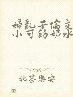 妇乱子伦交小说小可的奶水