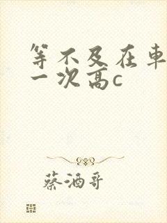 等不及在车里做一次高c