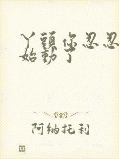 丫头你忍忍我开始动了