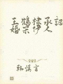 王鹤棣承认已订婚宋伊人