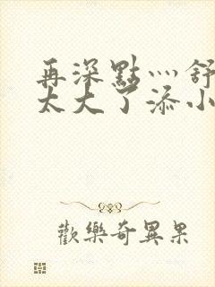 再深点灬舒服灬太大了添小书